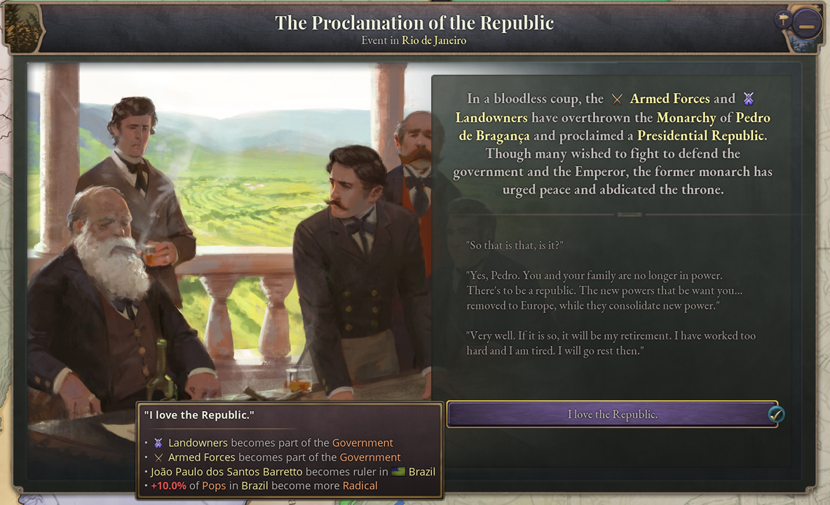 Sự kiện đảo chính lật đổ hoàng đế Pedro II (trong game Victoria 3). Lời nói của ông trong game chính là lời ông nói với các sĩ quan quân đội Brazil: "Nếu trẫm buộc phải thoái vị, đó sẽ là lúc trẫm được nghỉ hưu. Trẫm đã làm việc quá nhiều và trẫm mệt lắm rồi. Trẫm sẽ đi nghỉ đây."