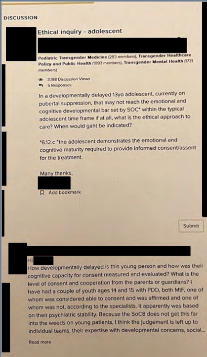 

Một ví dụ điển hình mà tài liệu WPATH phanh phui ra đó là một bài đăng được lập ra để hỏi ý kiến mọi người về cách điều trị một bệnh nhân phi nhị nguyên 13 tuôi muốn được tiêm Testosterone:

Tên của bài đăng Câu hỏi đạo đức về điều trị cho trẻ vị thành niên

[Người đăng bài gốc]
Đối với một trẻ vị thành niên 13 tuổi bị chậm phát triển, hiện đang sử dụng liệu pháp ức chế dậy thì, và có thể sẽ không đạt được (hoặc không bao giờ đạt được) ngưỡng phát triển 6.12.c về cảm xúc và nhận thức do SOC* đặt ra trong khung thời gian thông thường của tuổi vị thành niên [để đưa ra quyết định về lộ trình chuyển giới], thì cách tiếp cận đạo đức để chăm sóc là gì? Khi nào thì tôi có thể chỉ định GAHT (Liệu pháp hormone khẳng định giới)?

[Bình luận 1]
Chào [Đã ẩn tên]
Bạn ấy chậm phát triển ở mức độ nào và năng lực nhận thức để đưa ra sự đồng thuận của trẻ được đo lường và đánh giá ra sao? Mức độ đồng thuận và hợp tác từ cha mẹ hoặc người giám hộ là như thế nào? Tôi từng gặp vài bạn trẻ 14 và 15 tuổi mắc PDD (Rối loạn phát triển lan tỏa), đều là chuyển giới nữ (MtF); một trong số đó được coi là có khả năng đồng thuận và đã được khẳng định giới, trong khi bạn còn lại thì không, theo đánh giá của các chuyên gia. Quyết định đó dường như dựa trên sự ổn định tâm thần của họ. Bởi vì SoC8 không đi sâu vào chi tiết đối với các bệnh nhân nhỏ tuổi như thế này, tôi nghĩ phán quyết được để lại cho các nhóm điều trị cá nhân, dựa trên chuyên môn của họ về các vấn đề phát triển, xã hội... <i>Đọc thêm
</i>[Bình luận 2]
Nếu được yêu cầu tư vấn, tôi sẽ tiếp cận vấn đề này như sau:
Nguyên tắc chỉ đạo sẽ là cân nhắc giữa tác hại của việc hành động so với việc không hành động. Nếu bản dạng giới của trẻ vẫn tiếp tục không thay đổi và việc ức chế dậy thì đang ngăn chặn các thay đổi dậy thì không mong muốn hoặc ức chế các tác động, thì việc tiếp tục ức chế dậy thì vẫn là điều quan trọng để ngăn ngừa tác hại do việc ngừng thuốc gây ra. Như bạn đã biết, leuprolide không thể được sử dụng vô thời hạn (quá 1-2 năm) mà không bổ sung hormone steroid sinh dục, nhằm ngăn ngừa tình trạng mất mật độ và khoáng chất xương. Rủi ro này... <i>Đọc thêm</i>

